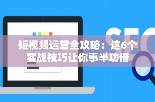 短视频运营全攻略：这6个实战技巧让你事半功倍
